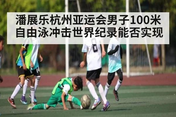 潘展乐杭州亚运会男子100米自由泳冲击世界纪录能否实现
